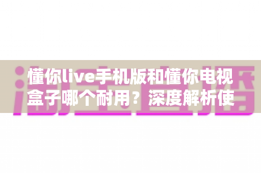 懂你live手机版和懂你电视盒子哪个耐用?深度解析使用寿命与选购全攻略 懂你live手机版和懂你电视盒子哪个耐用?深度解析使用寿命与选购全攻略