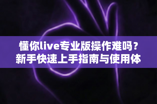 懂你live专业版操作难吗?新手快速上手指南与使用体验全面解析 懂你live专业版操作难吗?新手快速上手指南与使用体验全面解析