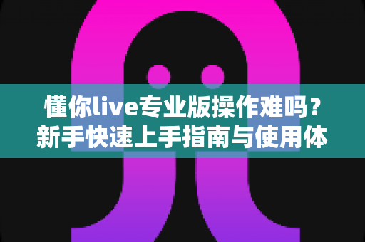懂你live专业版操作难吗？新手快速上手指南与使用体验全面解析