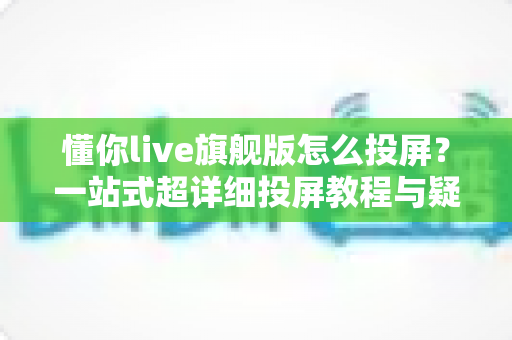 懂你live旗舰版怎么投屏?一站式超详细投屏教程与疑难解答全攻略 懂你live旗舰版怎么投屏?一站式超详细投屏教程与疑难解答全攻略