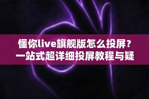 懂你live旗舰版怎么投屏?一站式超详细投屏教程与疑难解答全攻略 懂你live旗舰版怎么投屏?一站式超详细投屏教程与疑难解答全攻略