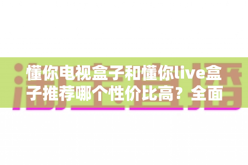 懂你电视盒子和懂你live盒子推荐哪个性价比高?全面解析帮你选对不踩坑 懂你电视盒子和懂你live盒子推荐哪个性价比高?全面解析帮你选对不踩坑