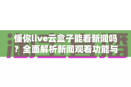 懂你live云盒子能看新闻吗?全面解析新闻观看功能与使用技巧 懂你live云盒子能看新闻吗?全面解析新闻观看功能与使用技巧