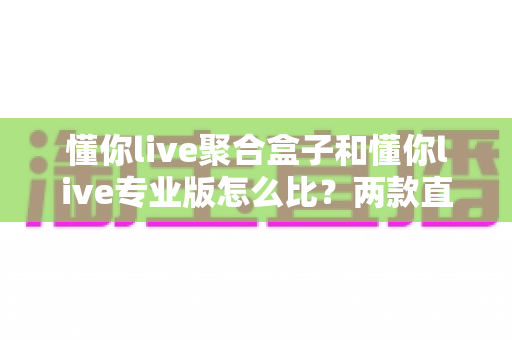 懂你live聚合盒子和懂你live专业版怎么比？两款直播工具核心差异与选购全指南