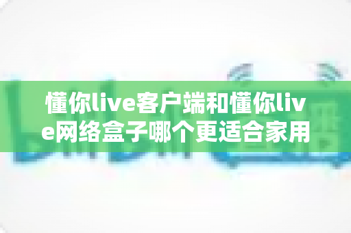 懂你live客户端和懂你live网络盒子哪个更适合家用？——家庭观影方案深度对比与选购全指南