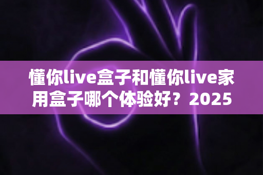 懂你live盒子和懂你live家用盒子哪个体验好？2025最新深度对比评测，看完再买不后悔