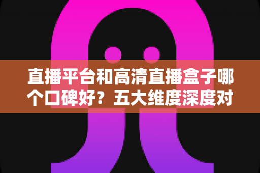 直播平台和高清直播盒子哪个口碑好？五大维度深度对比帮你选对不踩坑