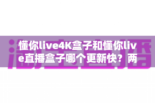 懂你live4K盒子和懂你live直播盒子哪个更新快？两款热门直播设备深度对比与选购指南