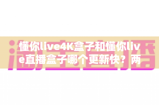 懂你live4K盒子和懂你live直播盒子哪个更新快？两款热门直播设备深度对比与选购指南