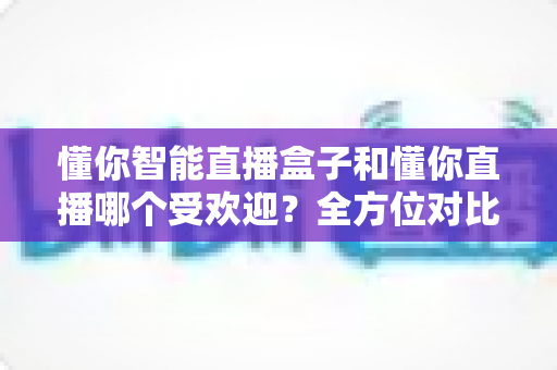 懂你智能直播盒子和懂你直播哪个受欢迎?全方位对比分析助你做出明智选择 懂你智能直播盒子和懂你直播哪个受欢迎?全方位对比分析助你做出明智选择