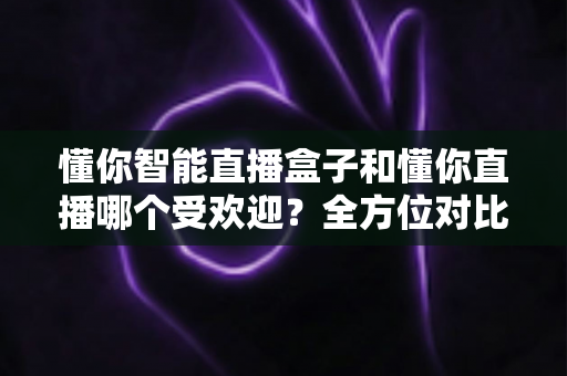 懂你智能直播盒子和懂你直播哪个受欢迎？全方位对比分析助你做出明智选择