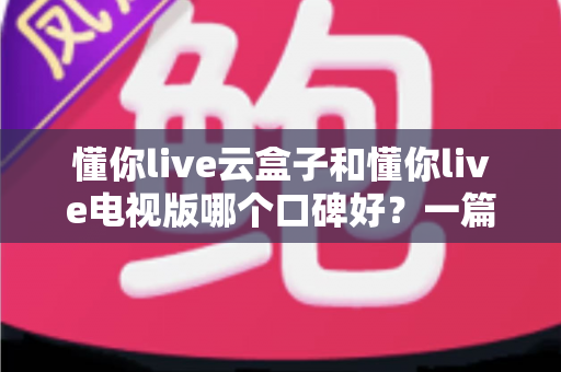 懂你live云盒子和懂你live电视版哪个口碑好？一篇文章看懂两者差异与用户真实评价
