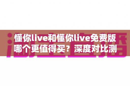 懂你live和懂你live免费版哪个更值得买？深度对比测评帮你做出最聪明的选择