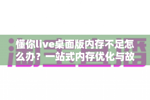 懂你live桌面版内存不足怎么办?一站式内存优化与故障排除完全指南 懂你live桌面版内存不足怎么办?一站式内存优化与故障排除完全指南