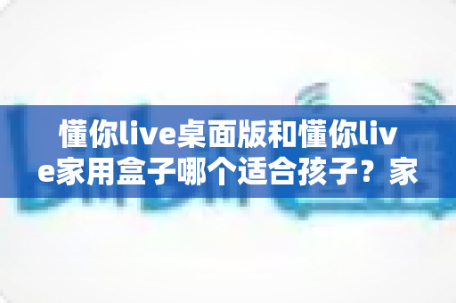 懂你live桌面版和懂你live家用盒子哪个适合孩子？家长必读的深度对比与选购指南