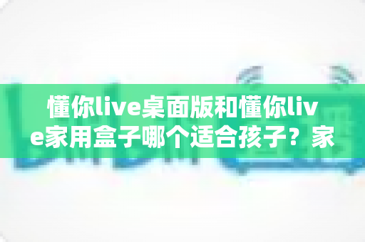 懂你live桌面版和懂你live家用盒子哪个适合孩子？家长必读的深度对比与选购指南