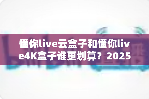 懂你live云盒子和懂你live4K盒子谁更划算？2025年最新选购对比指南，帮你花对每一分钱