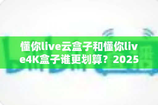 懂你live云盒子和懂你live4K盒子谁更划算？2025年最新选购对比指南，帮你花对每一分钱