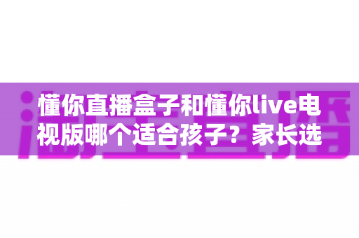 懂你直播盒子和懂你live电视版哪个适合孩子?家长选购与使用全指南 懂你直播盒子和懂你live电视版哪个适合孩子?家长选购与使用全指南