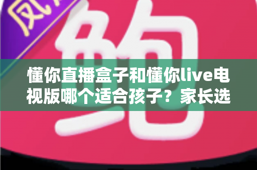 懂你直播盒子和懂你live电视版哪个适合孩子?家长选购与使用全指南 懂你直播盒子和懂你live电视版哪个适合孩子?家长选购与使用全指南