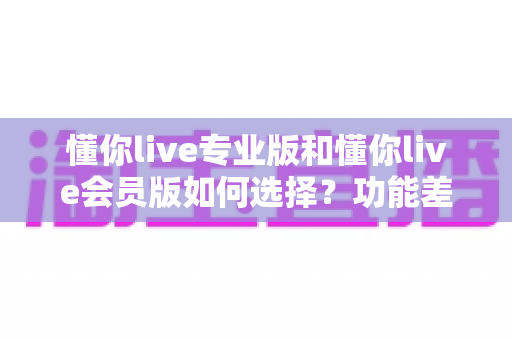 懂你live专业版和懂你live会员版如何选择？功能差异、适合人群与性价比一站式对比指南
