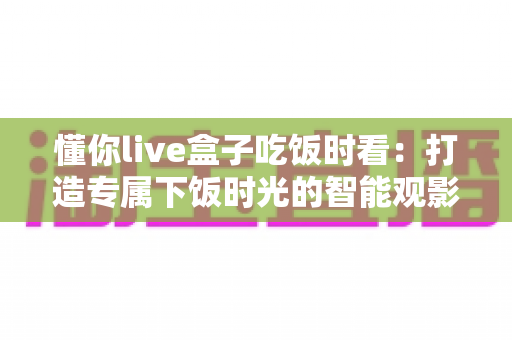 懂你live盒子吃饭时看：打造专属下饭时光的智能观影指南