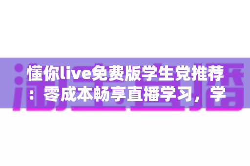 懂你live免费版学生党推荐：零成本畅享直播学习，学生族的高性价比宝藏应用