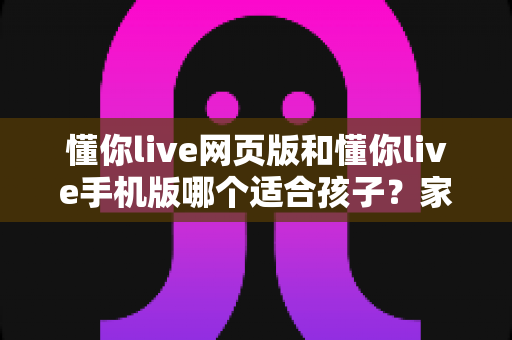 懂你live网页版和懂你live手机版哪个适合孩子？家长必看的深度对比与选择攻略
