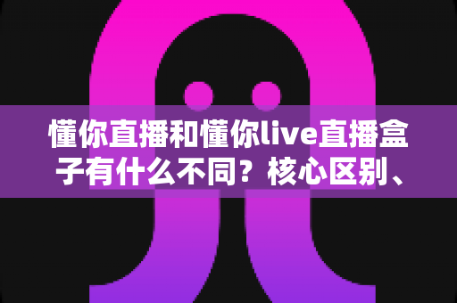 懂你直播和懂你live直播盒子有什么不同?核心区别、功能对比与选择建议全解析 懂你直播和懂你live直播盒子有什么不同?核心区别、功能对比与选择建议全解析