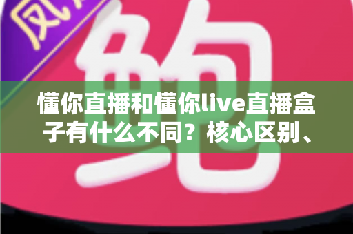 懂你直播和懂你live直播盒子有什么不同？核心区别、功能对比与选择建议全解析