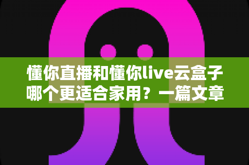 懂你直播和懂你live云盒子哪个更适合家用?一篇文章帮你做出明智选择 懂你直播和懂你live云盒子哪个更适合家用?一篇文章帮你做出明智选择