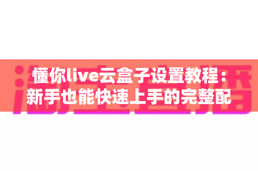 懂你live云盒子设置教程：新手也能快速上手的完整配置指南