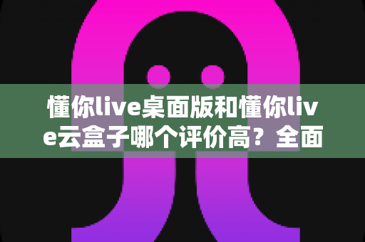 懂你live桌面版和懂你live云盒子哪个评价高？全面对比与选购指南