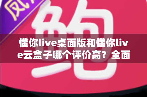 懂你live桌面版和懂你live云盒子哪个评价高？全面对比与选购指南
