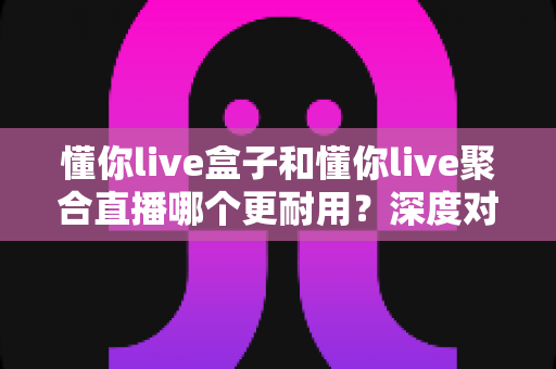 懂你live盒子和懂你live聚合直播哪个更耐用?深度对比与选购指南一文看懂 懂你live盒子和懂你live聚合直播哪个更耐用?深度对比与选购指南一文看懂