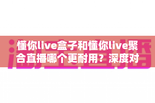 懂你live盒子和懂你live聚合直播哪个更耐用?深度对比与选购指南一文看懂 懂你live盒子和懂你live聚合直播哪个更耐用?深度对比与选购指南一文看懂