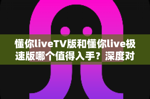 懂你liveTV版和懂你live极速版哪个值得入手?深度对比评测助你选对不选贵 懂你liveTV版和懂你live极速版哪个值得入手?深度对比评测助你选对不选贵
