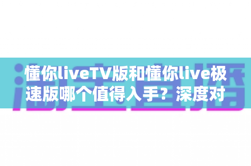 懂你liveTV版和懂你live极速版哪个值得入手?深度对比评测助你选对不选贵 懂你liveTV版和懂你live极速版哪个值得入手?深度对比评测助你选对不选贵