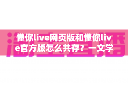 懂你live网页版和懂你live官方版怎么共存？一文学会双端并行使用技巧，畅享无差别直播体验