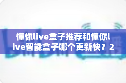 懂你live盒子推荐和懂你live智能盒子哪个更新快？2025最新深度对比与选购指南