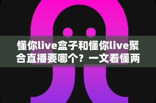 懂你live盒子和懂你live聚合直播要哪个?一文看懂两者差异与最佳选择指南 懂你live盒子和懂你live聚合直播要哪个?一文看懂两者差异与最佳选择指南