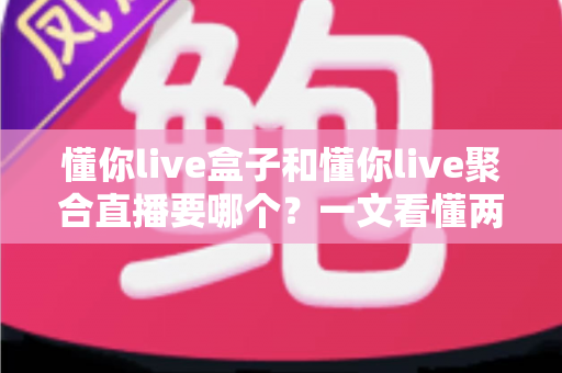 懂你live盒子和懂你live聚合直播要哪个?一文看懂两者差异与最佳选择指南 懂你live盒子和懂你live聚合直播要哪个?一文看懂两者差异与最佳选择指南