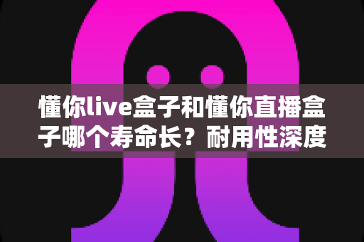 懂你live盒子和懂你直播盒子哪个寿命长?耐用性深度对比与延长寿命全攻略 懂你live盒子和懂你直播盒子哪个寿命长?耐用性深度对比与延长寿命全攻略