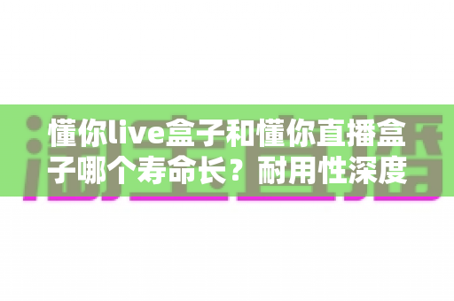 懂你live盒子和懂你直播盒子哪个寿命长？耐用性深度对比与延长寿命全攻略