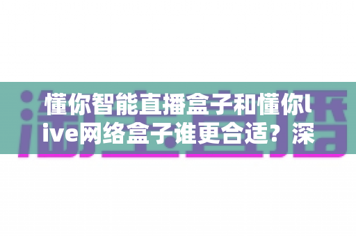 懂你智能直播盒子和懂你live网络盒子谁更合适？深度对比评测助你一次选对不花冤枉钱