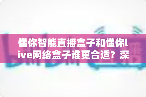 懂你智能直播盒子和懂你live网络盒子谁更合适？深度对比评测助你一次选对不花冤枉钱