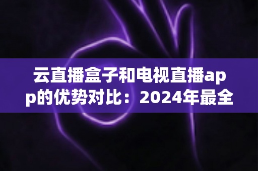 云直播盒子和电视直播app的优势对比：2024年最全选购指南，看完不再纠结！