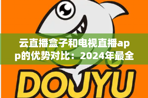 云直播盒子和电视直播app的优势对比：2024年最全选购指南，看完不再纠结！