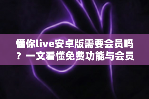 懂你live安卓版需要会员吗？一文看懂免费功能与会员权益的完整指南