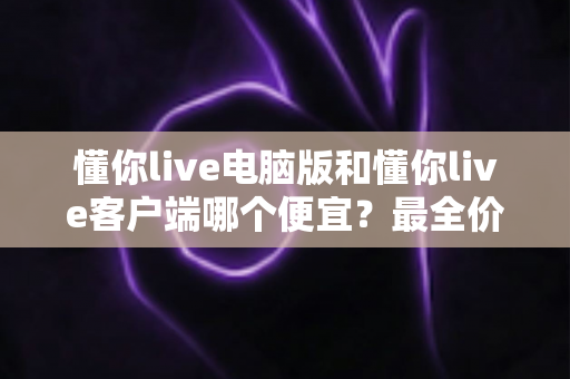 懂你live电脑版和懂你live客户端哪个便宜？最全价格对比与省钱选购指南
